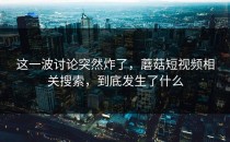 这一波讨论突然炸了，蘑菇短视频相关搜索，到底发生了什么