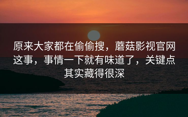 原来大家都在偷偷搜，蘑菇影视官网这事，事情一下就有味道了，关键点其实藏得很深