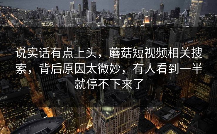 说实话有点上头，蘑菇短视频相关搜索，背后原因太微妙，有人看到一半就停不下来了